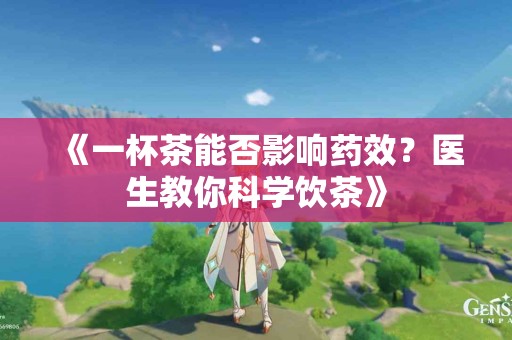 《一杯茶能否影响药效？医生教你科学饮茶》