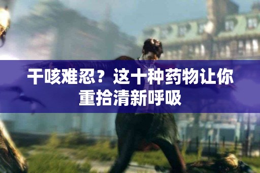 干咳难忍？这十种药物让你重拾清新呼吸