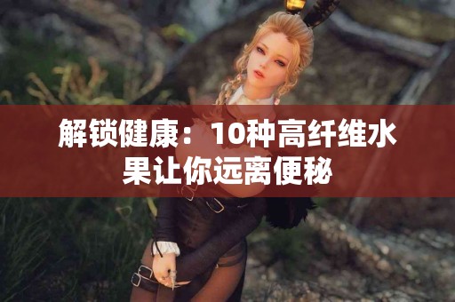 解锁健康：10种高纤维水果让你远离便秘