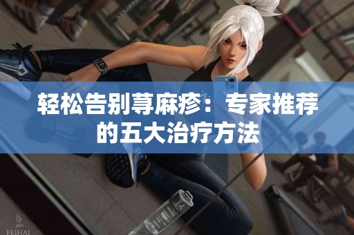 轻松告别荨麻疹：专家推荐的五大治疗方法