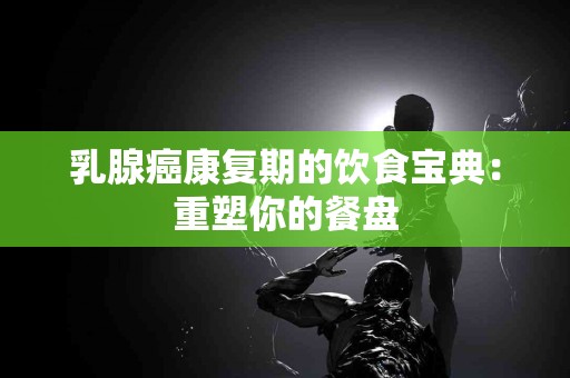 乳腺癌康复期的饮食宝典：重塑你的餐盘