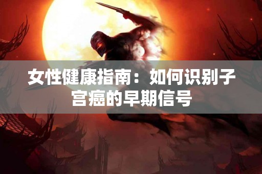 女性健康指南：如何识别子宫癌的早期信号