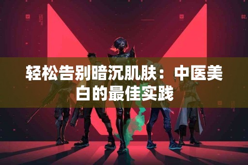 轻松告别暗沉肌肤：中医美白的最佳实践