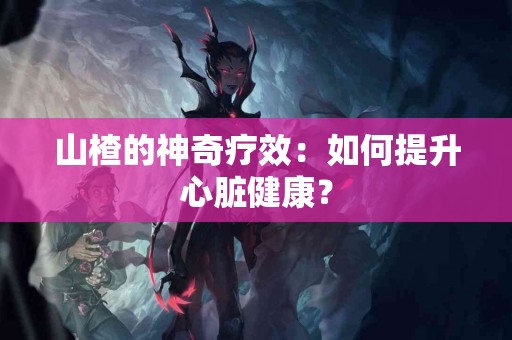 山楂的神奇疗效：如何提升心脏健康？