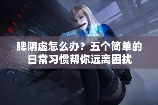 脾阴虚怎么办？五个简单的日常习惯帮你远离困扰