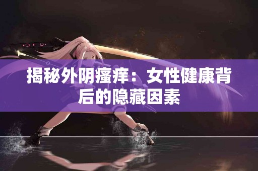 揭秘外阴瘙痒：女性健康背后的隐藏因素