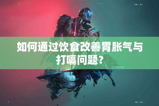 如何通过饮食改善胃胀气与打嗝问题？