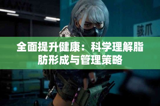 全面提升健康：科学理解脂肪形成与管理策略