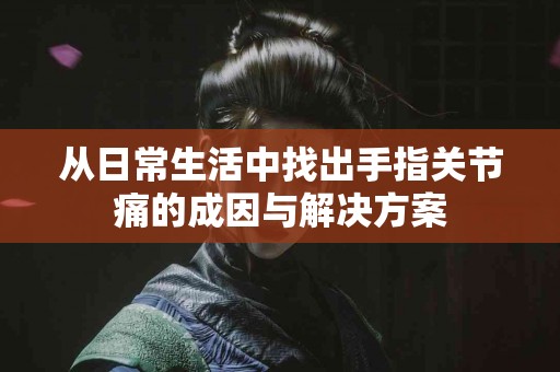 从日常生活中找出手指关节痛的成因与解决方案