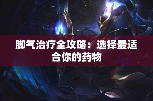 脚气治疗全攻略：选择最适合你的药物