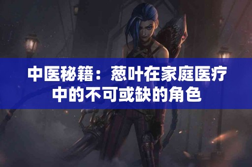 中医秘籍：葱叶在家庭医疗中的不可或缺的角色