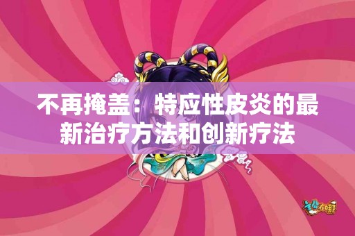 不再掩盖：特应性皮炎的最新治疗方法和创新疗法