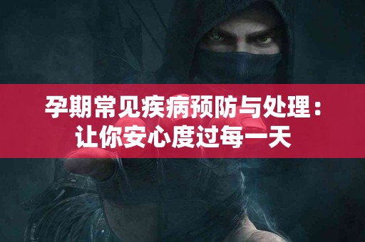 孕期常见疾病预防与处理：让你安心度过每一天