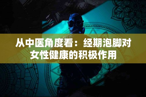 从中医角度看：经期泡脚对女性健康的积极作用