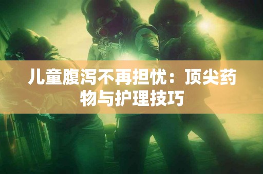 儿童腹泻不再担忧：顶尖药物与护理技巧