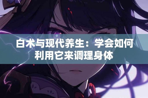 白术与现代养生：学会如何利用它来调理身体