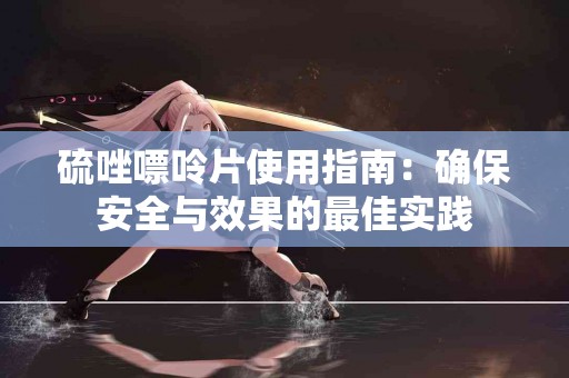 硫唑嘌呤片使用指南：确保安全与效果的最佳实践