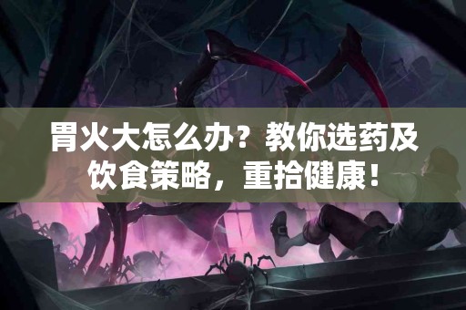 胃火大怎么办？教你选药及饮食策略，重拾健康！