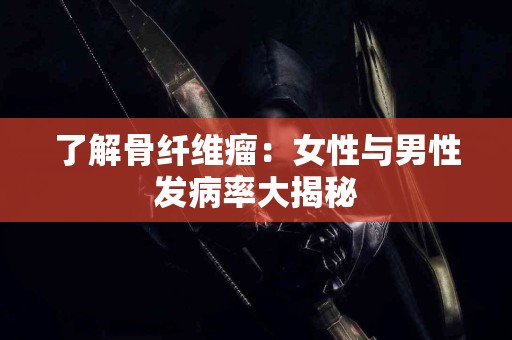 了解骨纤维瘤：女性与男性发病率大揭秘