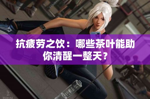 抗疲劳之饮：哪些茶叶能助你清醒一整天？