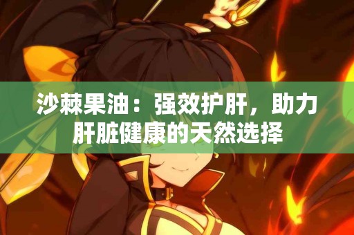 沙棘果油：强效护肝，助力肝脏健康的天然选择