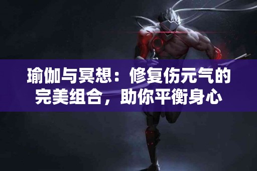 瑜伽与冥想：修复伤元气的完美组合，助你平衡身心