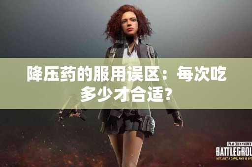 降压药的服用误区：每次吃多少才合适？