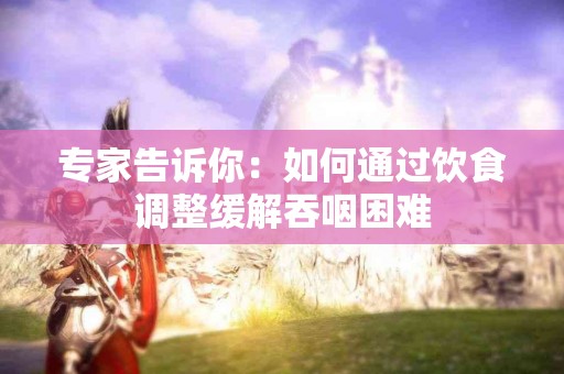 专家告诉你：如何通过饮食调整缓解吞咽困难