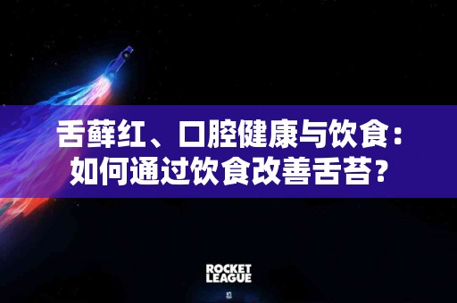舌藓红、口腔健康与饮食：如何通过饮食改善舌苔？