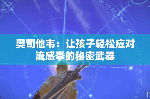 奥司他韦：让孩子轻松应对流感季的秘密武器