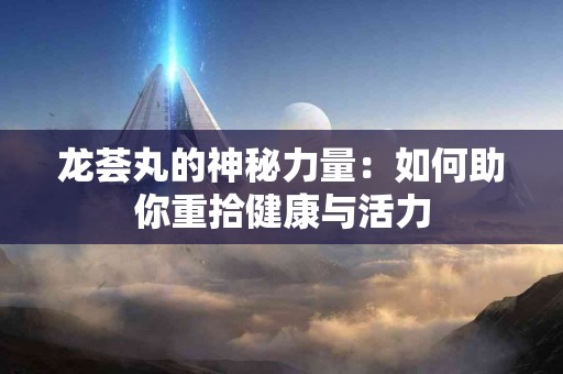 龙荟丸的神秘力量：如何助你重拾健康与活力