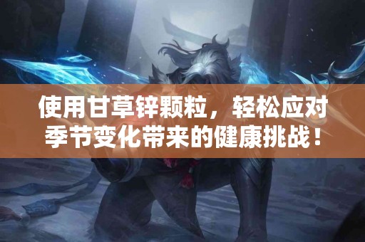 使用甘草锌颗粒，轻松应对季节变化带来的健康挑战！