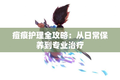 痘痕护理全攻略：从日常保养到专业治疗
