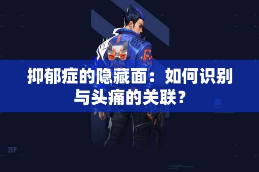 抑郁症的隐藏面：如何识别与头痛的关联？