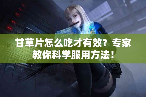 甘草片怎么吃才有效？专家教你科学服用方法！