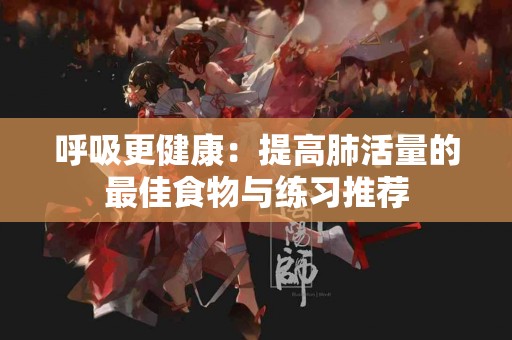 呼吸更健康：提高肺活量的最佳食物与练习推荐