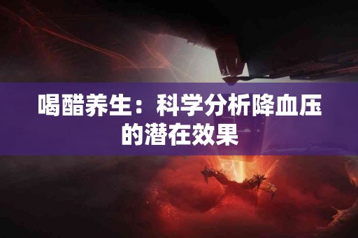 喝醋养生：科学分析降血压的潜在效果