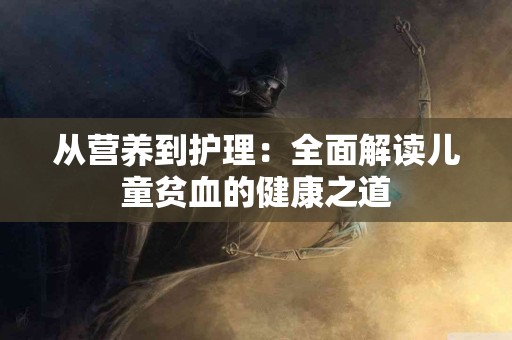 从营养到护理：全面解读儿童贫血的健康之道