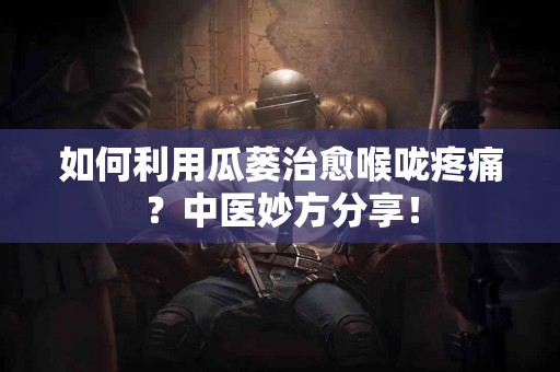 如何利用瓜蒌治愈喉咙疼痛？中医妙方分享！