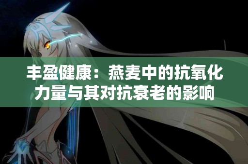 丰盈健康：燕麦中的抗氧化力量与其对抗衰老的影响