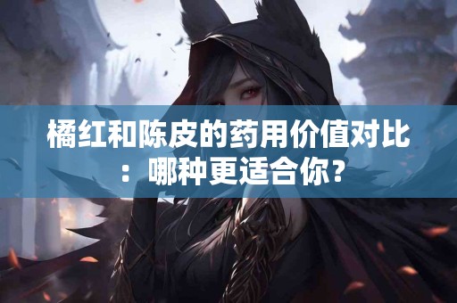 橘红和陈皮的药用价值对比：哪种更适合你？