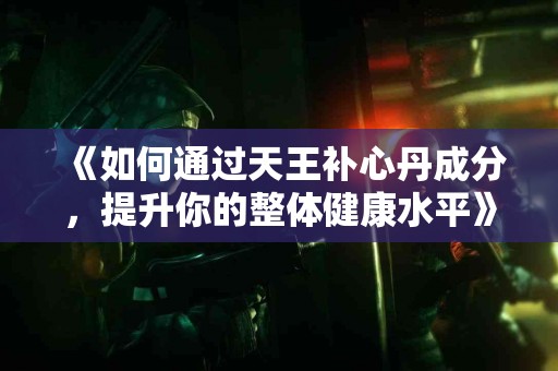 《如何通过天王补心丹成分，提升你的整体健康水平》