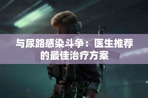 与尿路感染斗争：医生推荐的最佳治疗方案