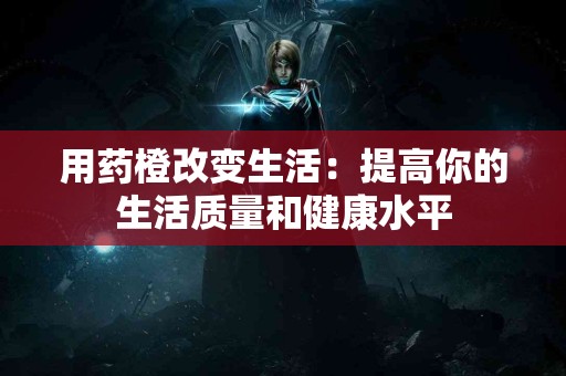 用药橙改变生活：提高你的生活质量和健康水平