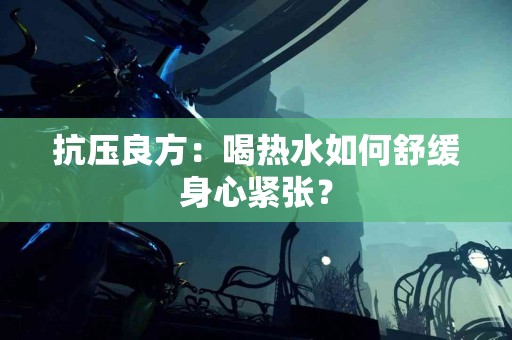 抗压良方：喝热水如何舒缓身心紧张？