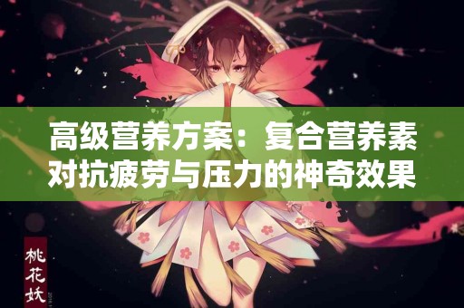高级营养方案：复合营养素对抗疲劳与压力的神奇效果