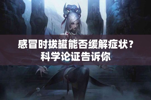 感冒时拔罐能否缓解症状？科学论证告诉你