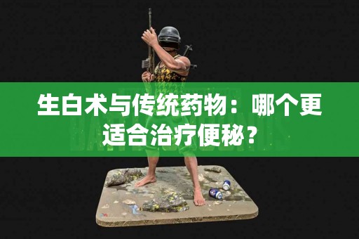 生白术与传统药物：哪个更适合治疗便秘？