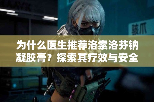 为什么医生推荐洛索洛芬钠凝胶膏？探索其疗效与安全性