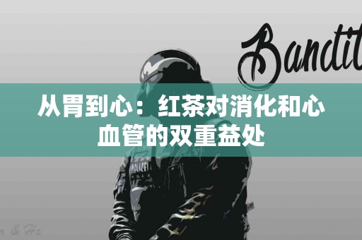 从胃到心：红茶对消化和心血管的双重益处